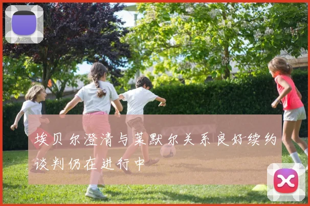 埃贝尔澄清与莱默尔关系良好续约谈判仍在进行中
