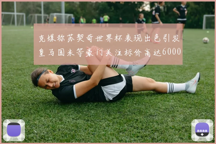 克媒称苏契奇世界杯表现出色引发皇马国米等豪门关注标价高达6000万欧