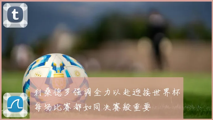 利桑德罗强调全力以赴迎接世界杯每场比赛都如同决赛般重要