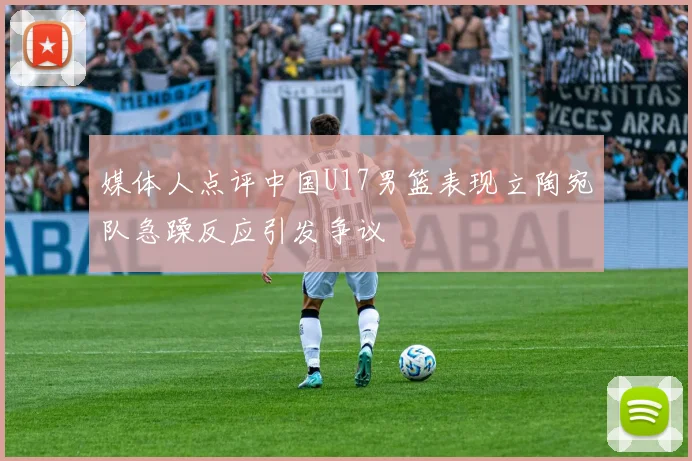 媒体人点评中国U17男篮表现立陶宛队急躁反应引发争议