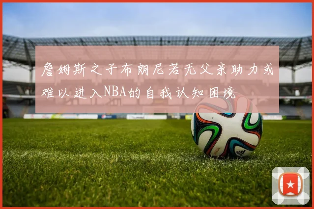 詹姆斯之子布朗尼若无父亲助力或难以进入NBA的自我认知困境