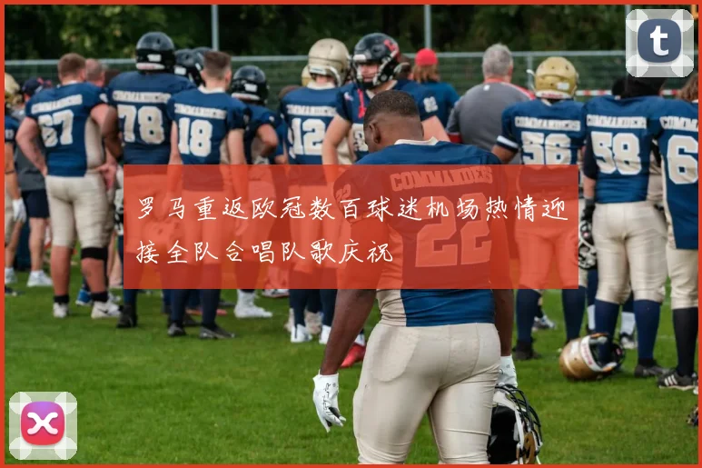 罗马重返欧冠数百球迷机场热情迎接全队合唱队歌庆祝