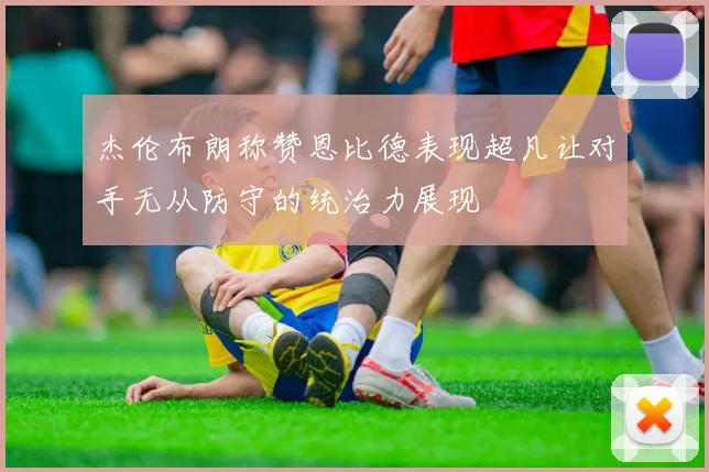 杰伦布朗称赞恩比德表现超凡让对手无从防守的统治力展现