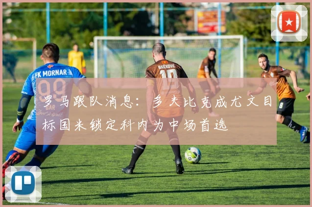 罗马跟队消息：多夫比克成尤文目标国米锁定科内为中场首选