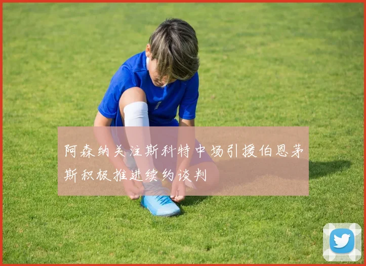 阿森纳关注斯科特中场引援伯恩茅斯积极推进续约谈判