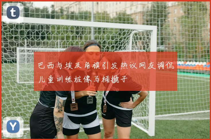 巴西与埃及角旗引发热议网友调侃儿童训练桩像马桶搋子