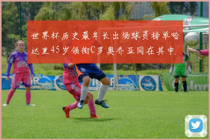 世界杯历史最年长出场球员榜单哈达里45岁领衔C罗奥乔亚同在其中