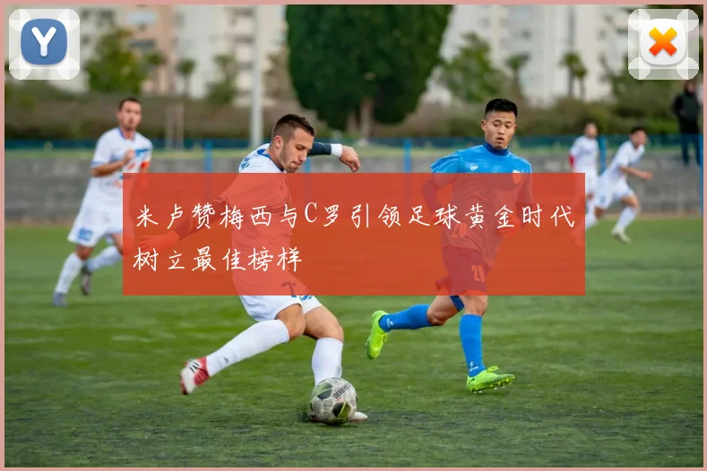 米卢赞梅西与C罗引领足球黄金时代树立最佳榜样