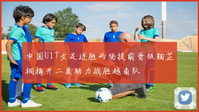 中国U17女足连胜两场提前晋级鞠芷桐梅开二度助力战胜越南队