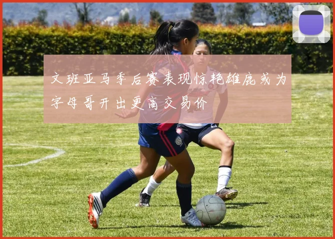 文班亚马季后赛表现惊艳雄鹿或为字母哥开出更高交易价