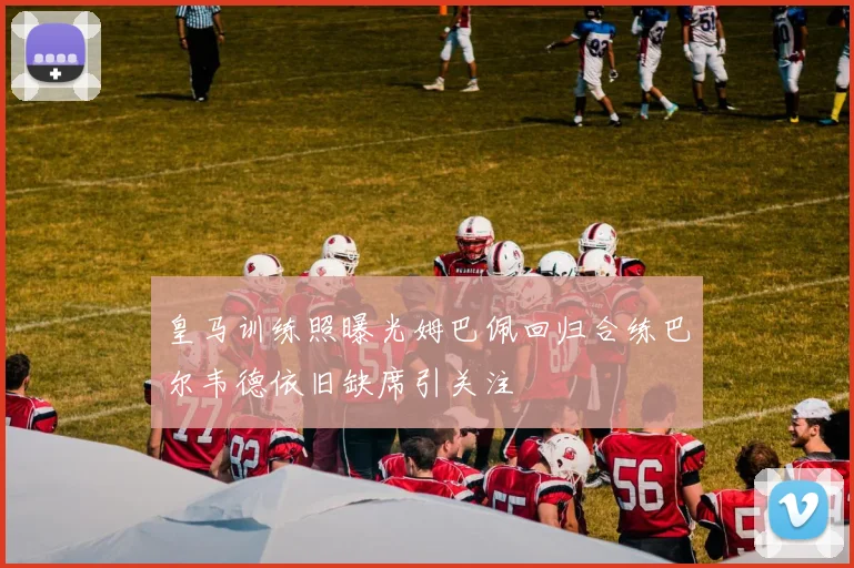 皇马训练照曝光姆巴佩回归合练巴尔韦德依旧缺席引关注