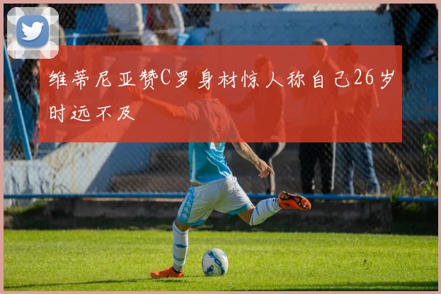 维蒂尼亚赞C罗身材惊人称自己26岁时远不及
