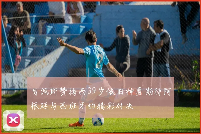 肯佩斯赞梅西39岁依旧神勇期待阿根廷与西班牙的精彩对决