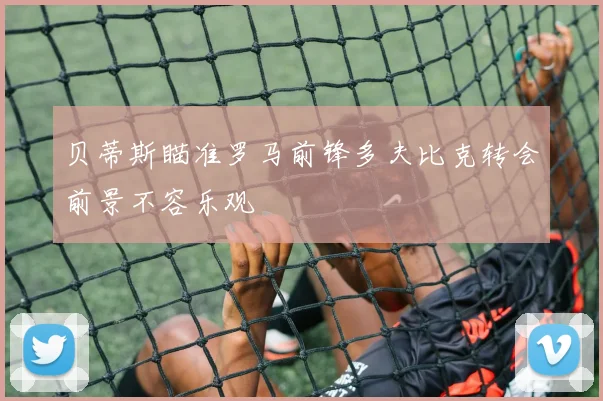 贝蒂斯瞄准罗马前锋多夫比克转会前景不容乐观