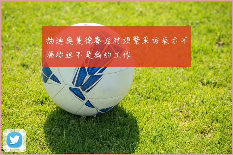 扬迪奥曼德赛后对频繁采访表示不满称这不是我的工作