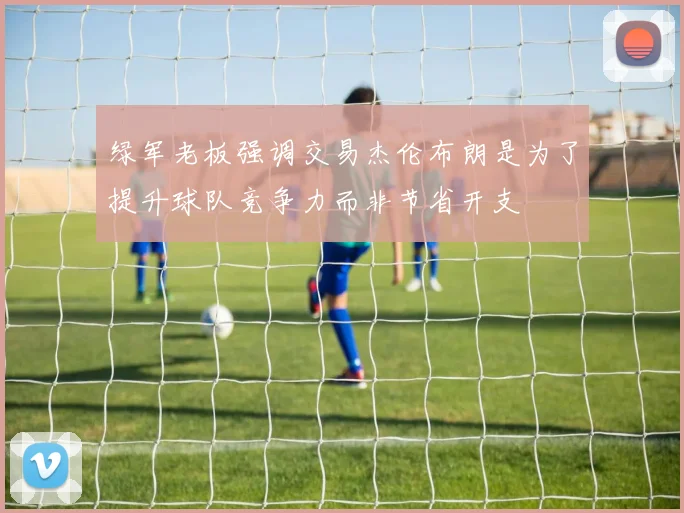 绿军老板强调交易杰伦布朗是为了提升球队竞争力而非节省开支