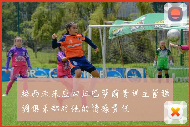 梅西未来应回归巴萨前青训主管强调俱乐部对他的情感责任